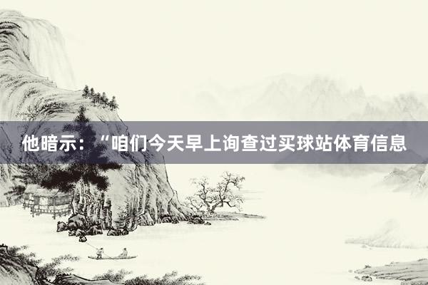 他暗示：“咱们今天早上询查过买球站体育信息