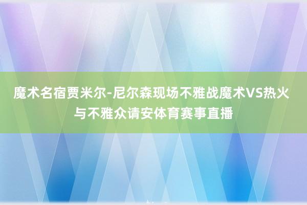 魔术名宿贾米尔-尼尔森现场不雅战魔术VS热火 与不雅众请安体育赛事直播