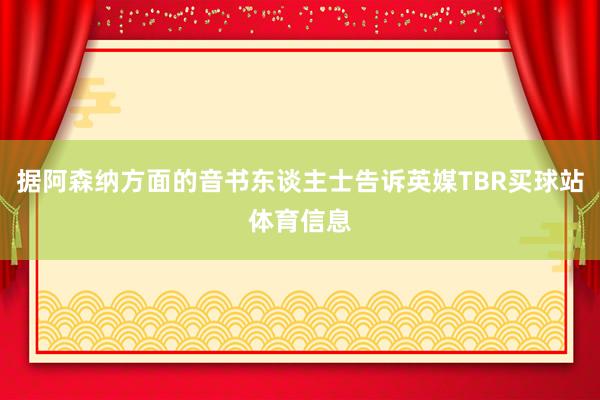 据阿森纳方面的音书东谈主士告诉英媒TBR买球站体育信息
