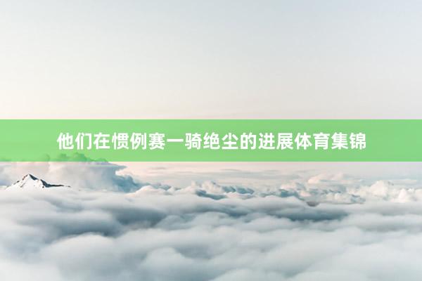 他们在惯例赛一骑绝尘的进展体育集锦