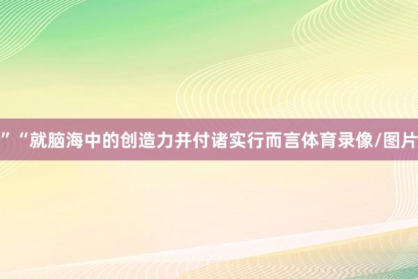 ”“就脑海中的创造力并付诸实行而言体育录像/图片