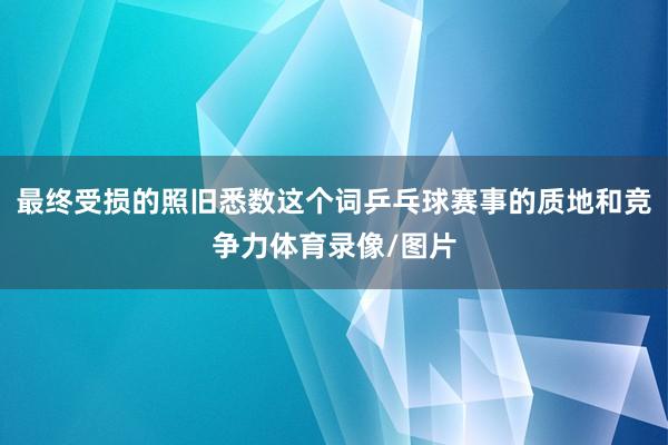 最终受损的照旧悉数这个词乒乓球赛事的质地和竞争力体育录像/图片