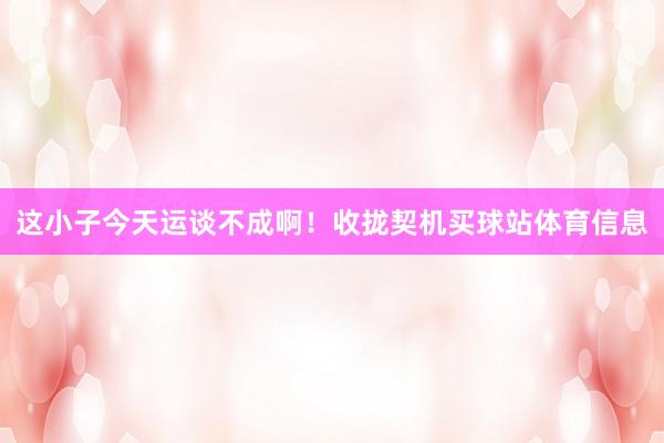这小子今天运谈不成啊！收拢契机买球站体育信息