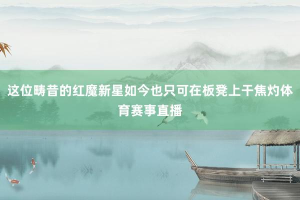 这位畴昔的红魔新星如今也只可在板凳上干焦灼体育赛事直播