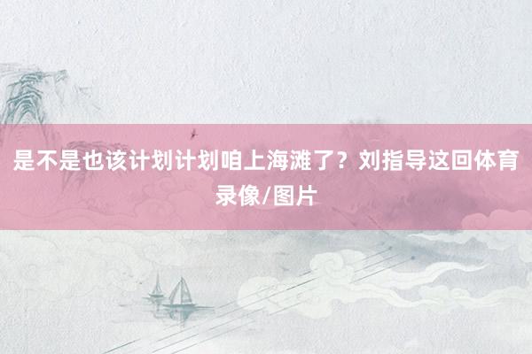是不是也该计划计划咱上海滩了？刘指导这回体育录像/图片