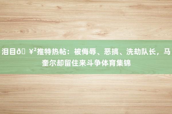 泪目🥲推特热帖：被侮辱、恶搞、洗劫队长，马奎尔却留住来斗争体育集锦