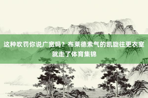 这种吹罚你说广宽吗？布莱德索气的凯旋往更衣室就走了体育集锦