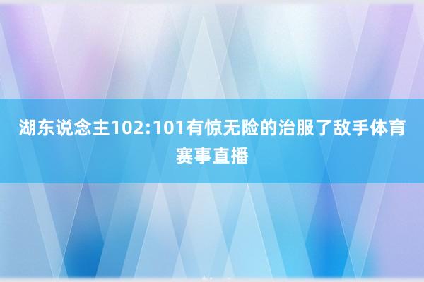 湖东说念主102:101有惊无险的治服了敌手体育赛事直播