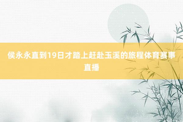侯永永直到19日才踏上赶赴玉溪的旅程体育赛事直播