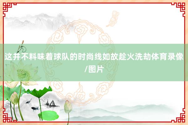 这并不料味着球队的时尚线如故趁火洗劫体育录像/图片