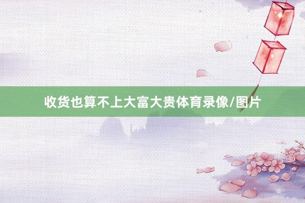 收货也算不上大富大贵体育录像/图片