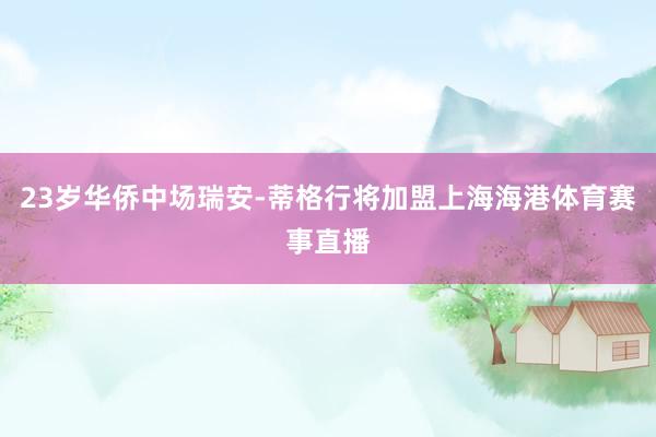 23岁华侨中场瑞安-蒂格行将加盟上海海港体育赛事直播