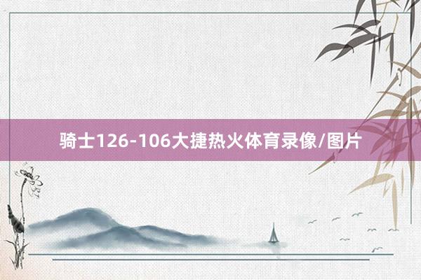 骑士126-106大捷热火体育录像/图片