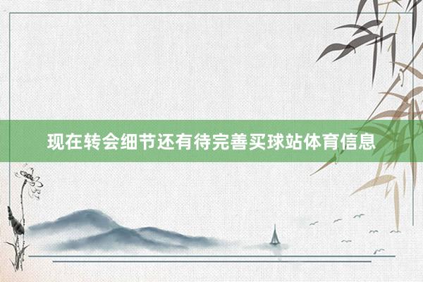 现在转会细节还有待完善买球站体育信息