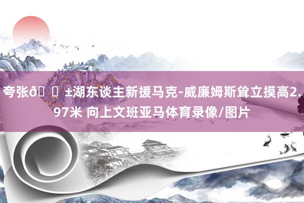 夸张😱湖东谈主新援马克-威廉姆斯耸立摸高2.97米 向上文班亚马体育录像/图片