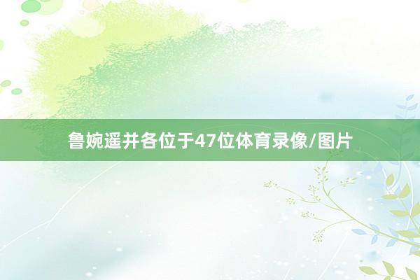 鲁婉遥并各位于47位体育录像/图片