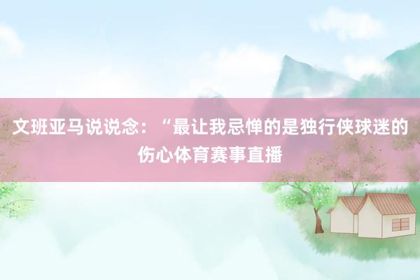 文班亚马说说念：“最让我忌惮的是独行侠球迷的伤心体育赛事直播