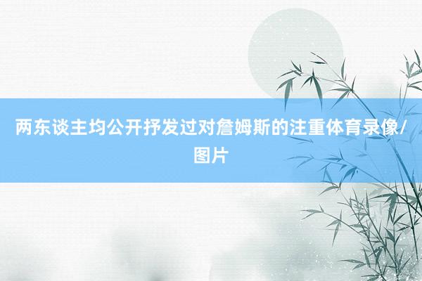 两东谈主均公开抒发过对詹姆斯的注重体育录像/图片