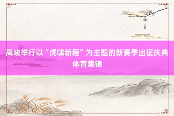 高峻举行以“虎啸新程”为主题的新赛季出征庆典体育集锦