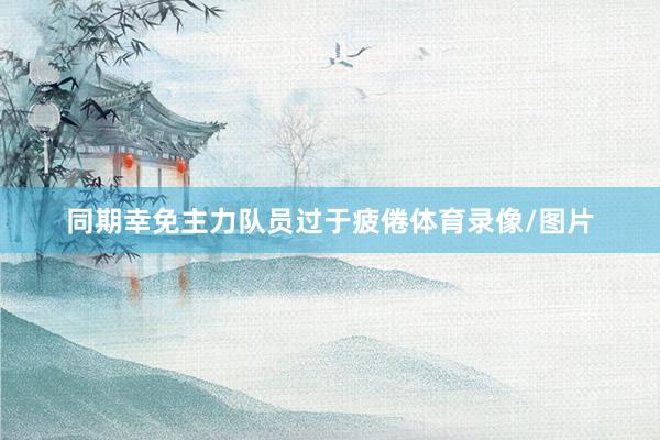 同期幸免主力队员过于疲倦体育录像/图片