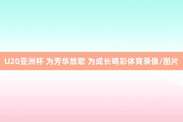U20亚洲杯 为芳华放歌 为成长喝彩体育录像/图片
