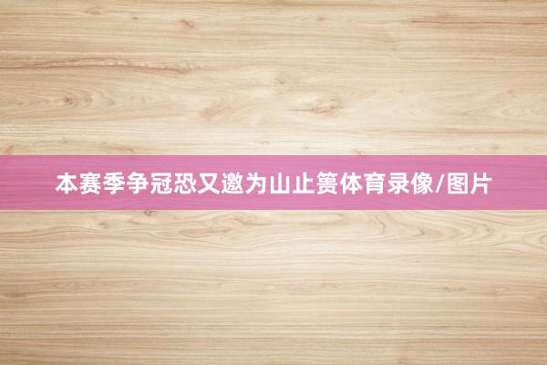本赛季争冠恐又邀为山止篑体育录像/图片