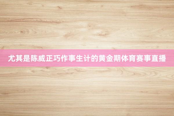 尤其是陈威正巧作事生计的黄金期体育赛事直播