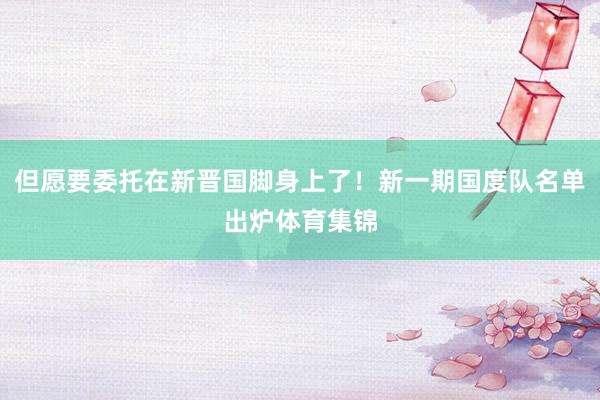 但愿要委托在新晋国脚身上了！新一期国度队名单出炉体育集锦