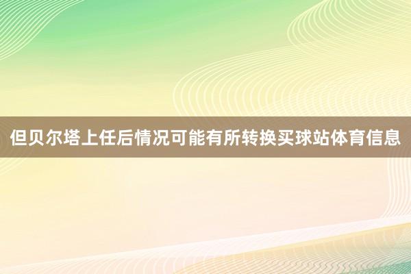 但贝尔塔上任后情况可能有所转换买球站体育信息