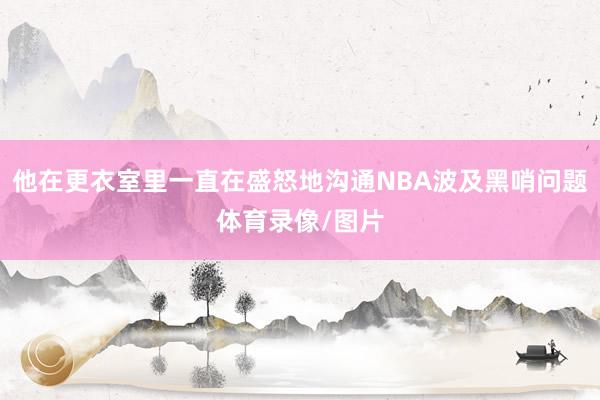他在更衣室里一直在盛怒地沟通NBA波及黑哨问题体育录像/图片