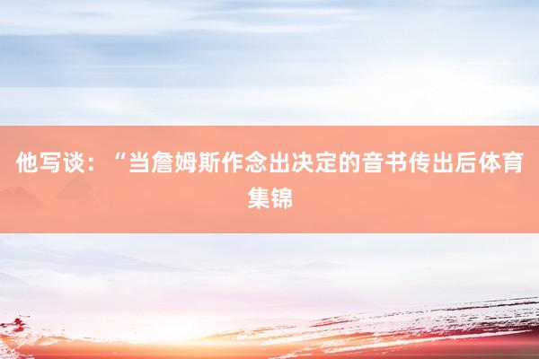 他写谈:“当詹姆斯作念出决定的音书传出后体育集锦