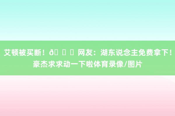 艾顿被买断！😍网友：湖东说念主免费拿下！豪杰求求动一下啦体育录像/图片