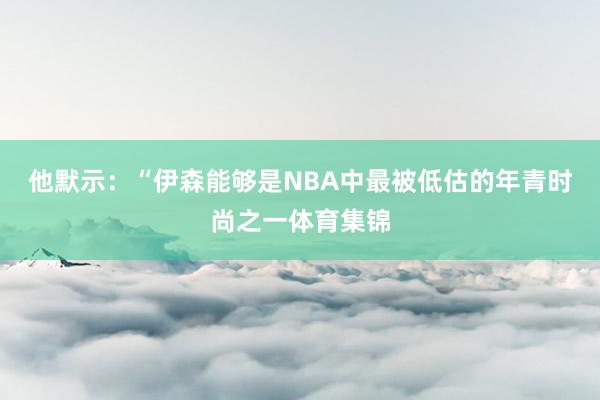 他默示：“伊森能够是NBA中最被低估的年青时尚之一体育集锦