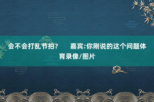会不会打乱节拍？     嘉宾:你刚说的这个问题体育录像/图片