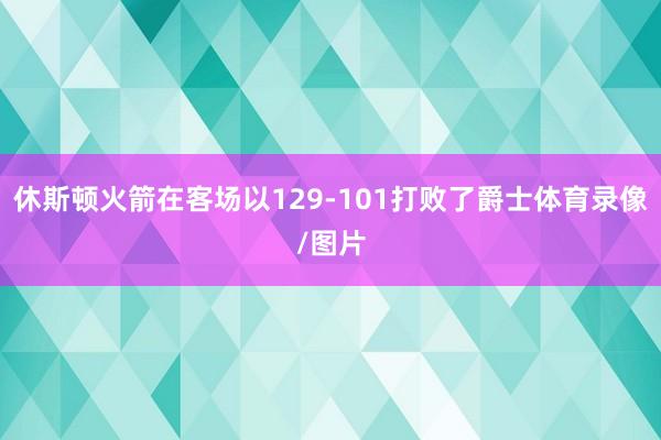 休斯顿火箭在客场以129-101打败了爵士体育录像/图片