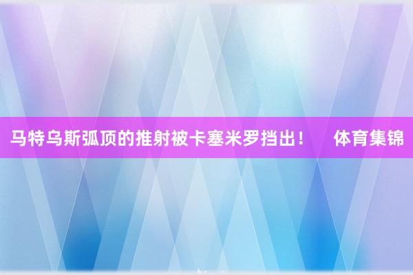 马特乌斯弧顶的推射被卡塞米罗挡出！    体育集锦