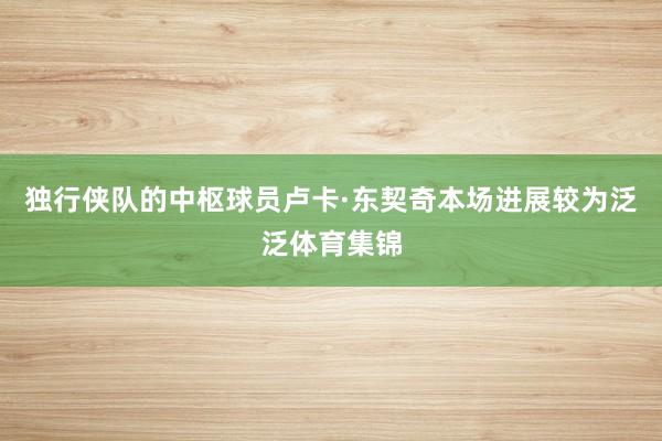 独行侠队的中枢球员卢卡·东契奇本场进展较为泛泛体育集锦