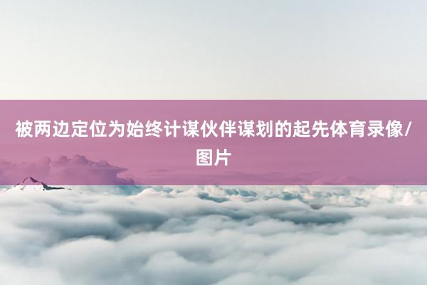 被两边定位为始终计谋伙伴谋划的起先体育录像/图片