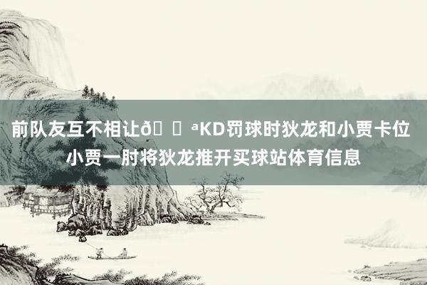 前队友互不相让💪KD罚球时狄龙和小贾卡位 小贾一肘将狄龙推开买球站体育信息