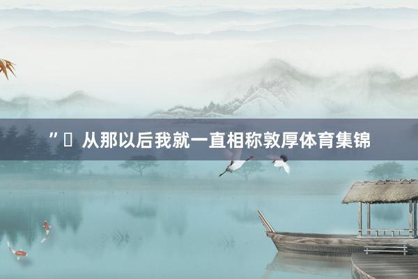 ” 从那以后我就一直相称敦厚体育集锦