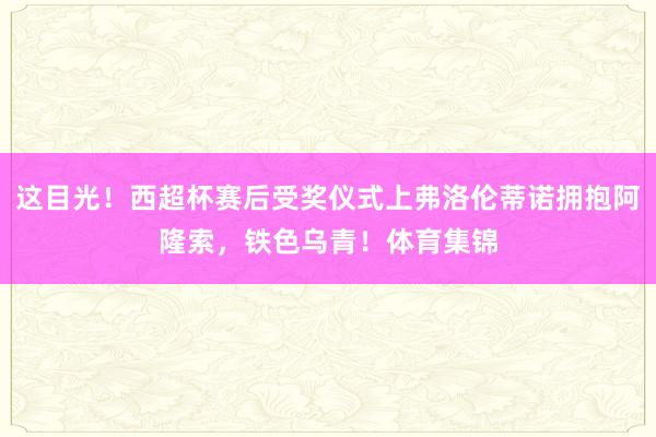 这目光！西超杯赛后受奖仪式上弗洛伦蒂诺拥抱阿隆索，铁色乌青！体育集锦