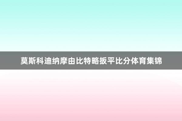 莫斯科迪纳摩由比特略扳平比分体育集锦