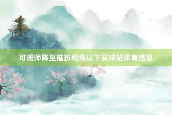 可班师降至摧折税线以下买球站体育信息
