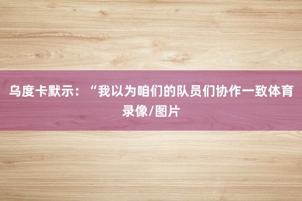 乌度卡默示：“我以为咱们的队员们协作一致体育录像/图片
