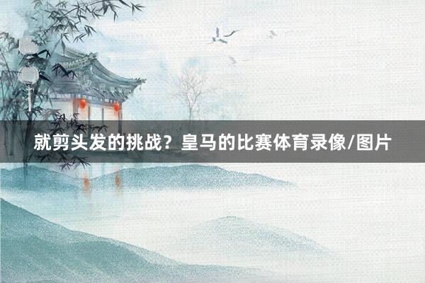 就剪头发的挑战？皇马的比赛体育录像/图片