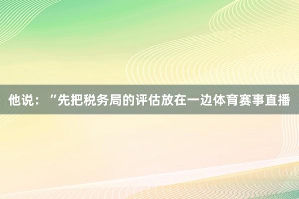 他说：“先把税务局的评估放在一边体育赛事直播