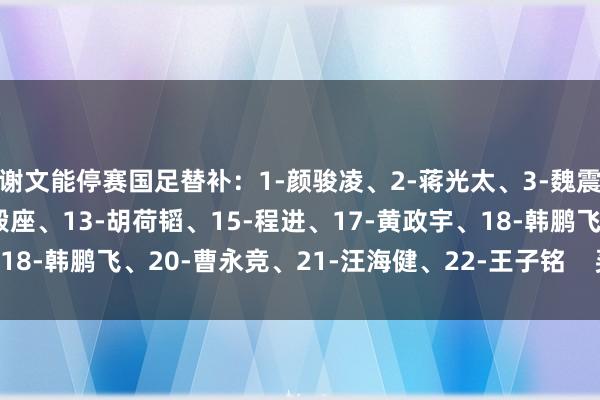 谢文能停赛国足替补：1-颜骏凌、2-蒋光太、3-魏震、7-徐皓阳、12-刘殿座、13-胡荷韬、15-程进、17-黄政宇、18-韩鹏飞、20-曹永竞、21-汪海健、22-王子铭    买球站体育信息