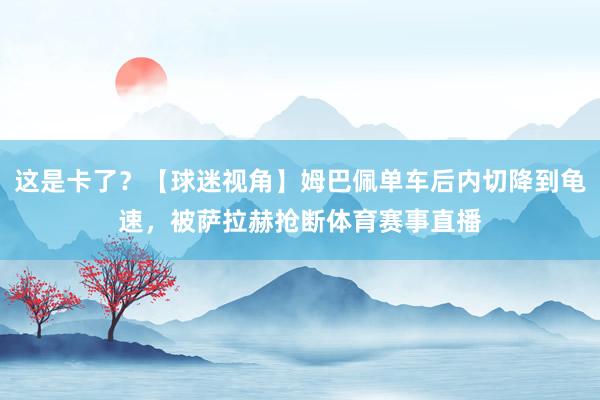 这是卡了？【球迷视角】姆巴佩单车后内切降到龟速，被萨拉赫抢断体育赛事直播