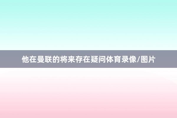 他在曼联的将来存在疑问体育录像/图片