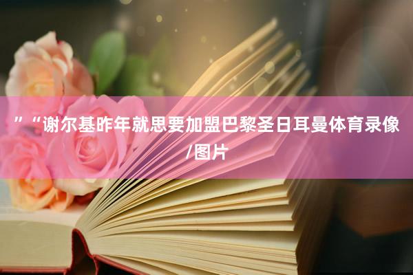 ”“谢尔基昨年就思要加盟巴黎圣日耳曼体育录像/图片